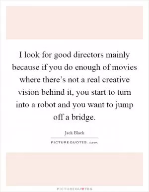 I look for good directors mainly because if you do enough of movies where there’s not a real creative vision behind it, you start to turn into a robot and you want to jump off a bridge Picture Quote #1