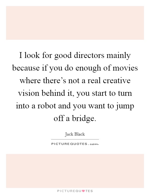 I look for good directors mainly because if you do enough of movies where there's not a real creative vision behind it, you start to turn into a robot and you want to jump off a bridge. Picture Quote #1
