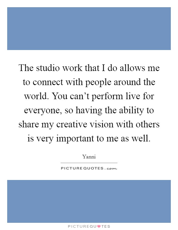 The studio work that I do allows me to connect with people around the world. You can't perform live for everyone, so having the ability to share my creative vision with others is very important to me as well. Picture Quote #1