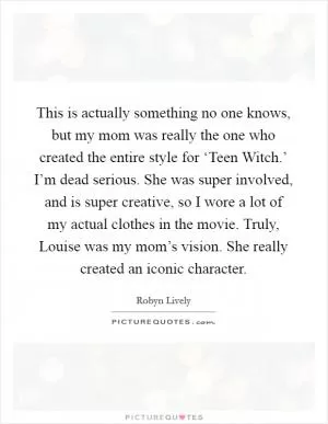 This is actually something no one knows, but my mom was really the one who created the entire style for ‘Teen Witch.’ I’m dead serious. She was super involved, and is super creative, so I wore a lot of my actual clothes in the movie. Truly, Louise was my mom’s vision. She really created an iconic character Picture Quote #1
