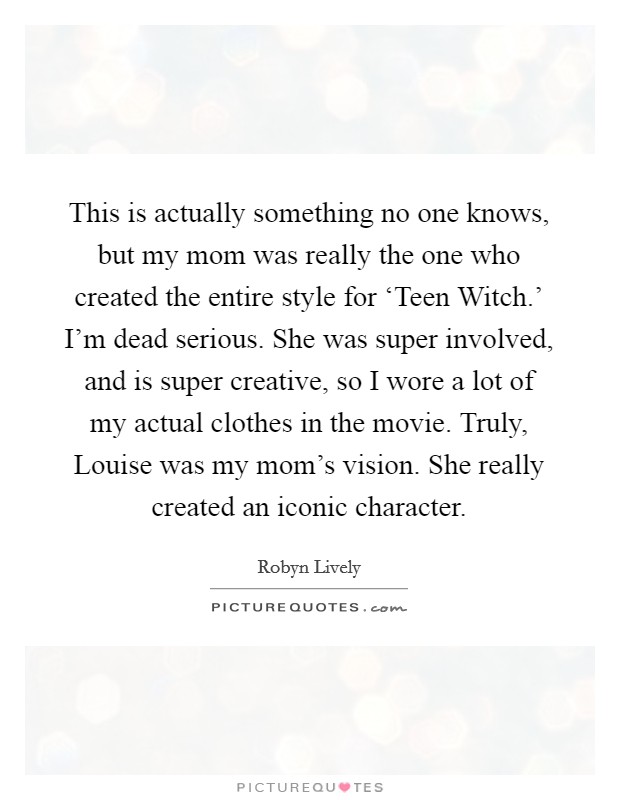This is actually something no one knows, but my mom was really the one who created the entire style for ‘Teen Witch.' I'm dead serious. She was super involved, and is super creative, so I wore a lot of my actual clothes in the movie. Truly, Louise was my mom's vision. She really created an iconic character. Picture Quote #1