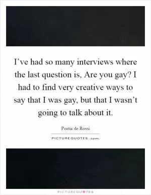 I’ve had so many interviews where the last question is, Are you gay? I had to find very creative ways to say that I was gay, but that I wasn’t going to talk about it Picture Quote #1