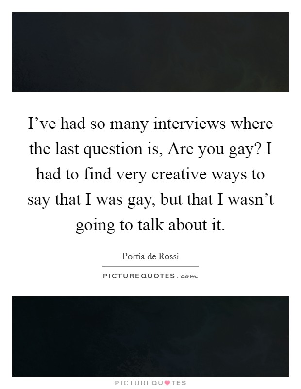 I've had so many interviews where the last question is, Are you gay? I had to find very creative ways to say that I was gay, but that I wasn't going to talk about it. Picture Quote #1