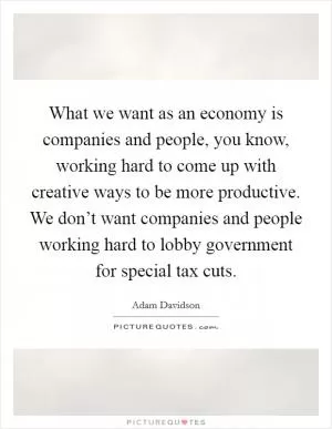 What we want as an economy is companies and people, you know, working hard to come up with creative ways to be more productive. We don’t want companies and people working hard to lobby government for special tax cuts Picture Quote #1
