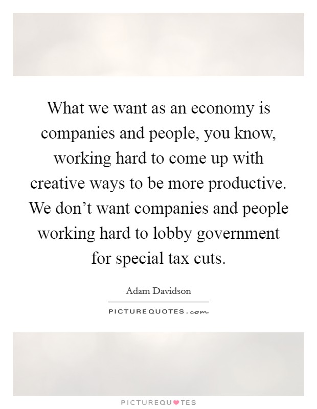What we want as an economy is companies and people, you know, working hard to come up with creative ways to be more productive. We don't want companies and people working hard to lobby government for special tax cuts. Picture Quote #1