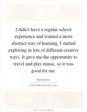 I didn’t have a regular school experience and wanted a more abstract way of learning. I started exploring in lots of different creative ways. It gave me the opportunity to travel and play music, so it was good for me Picture Quote #1