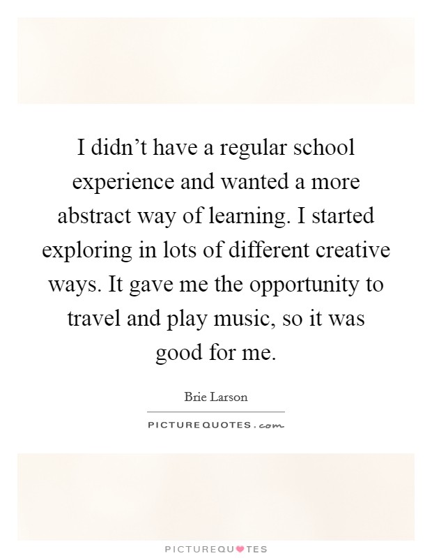 I didn't have a regular school experience and wanted a more abstract way of learning. I started exploring in lots of different creative ways. It gave me the opportunity to travel and play music, so it was good for me. Picture Quote #1