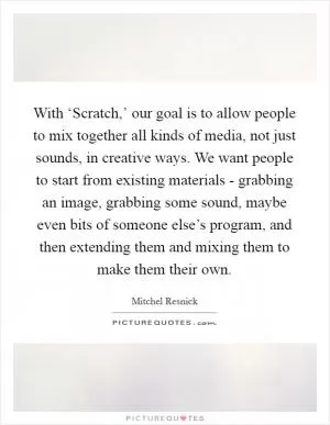 With ‘Scratch,’ our goal is to allow people to mix together all kinds of media, not just sounds, in creative ways. We want people to start from existing materials - grabbing an image, grabbing some sound, maybe even bits of someone else’s program, and then extending them and mixing them to make them their own Picture Quote #1