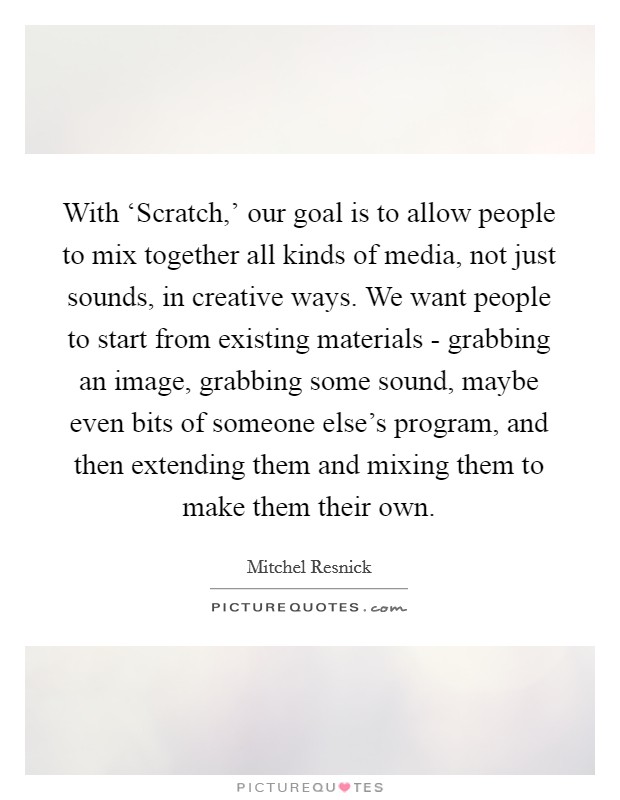 With ‘Scratch,' our goal is to allow people to mix together all kinds of media, not just sounds, in creative ways. We want people to start from existing materials - grabbing an image, grabbing some sound, maybe even bits of someone else's program, and then extending them and mixing them to make them their own. Picture Quote #1