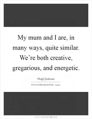 My mum and I are, in many ways, quite similar. We’re both creative, gregarious, and energetic Picture Quote #1