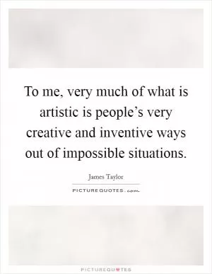 To me, very much of what is artistic is people’s very creative and inventive ways out of impossible situations Picture Quote #1
