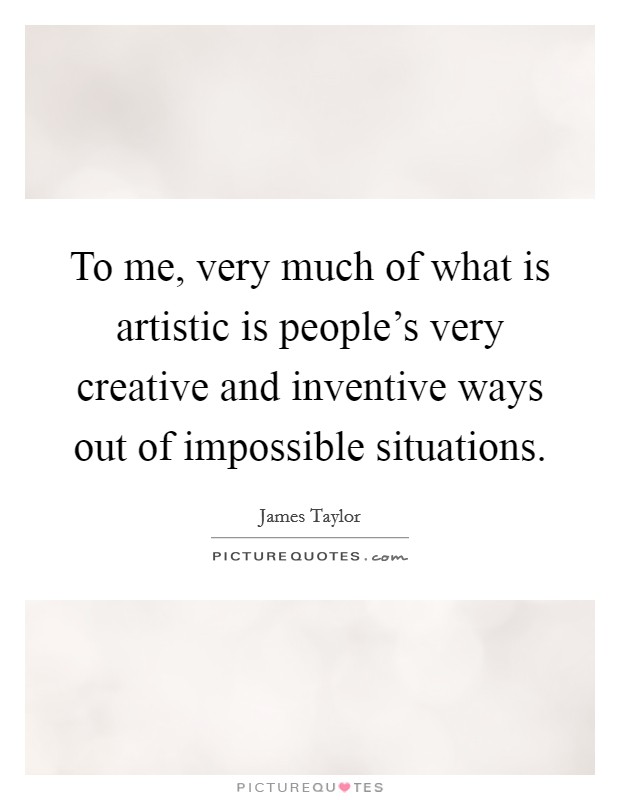 To me, very much of what is artistic is people's very creative and inventive ways out of impossible situations. Picture Quote #1