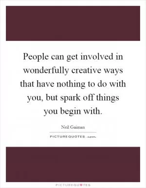People can get involved in wonderfully creative ways that have nothing to do with you, but spark off things you begin with Picture Quote #1