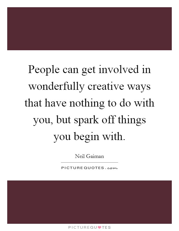 People can get involved in wonderfully creative ways that have nothing to do with you, but spark off things you begin with. Picture Quote #1