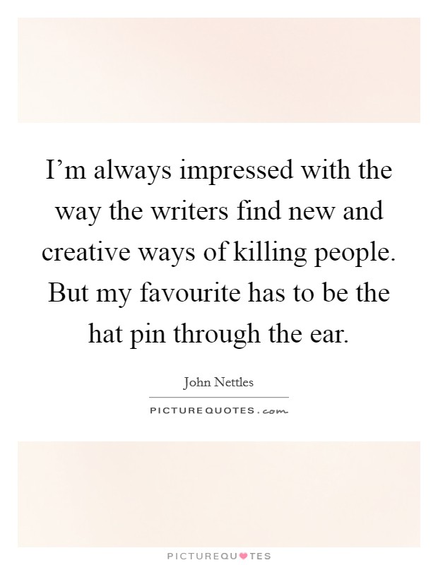 I'm always impressed with the way the writers find new and creative ways of killing people. But my favourite has to be the hat pin through the ear. Picture Quote #1