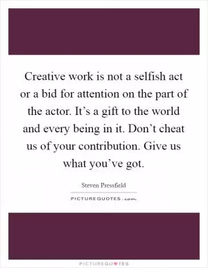 Creative work is not a selfish act or a bid for attention on the part of the actor. It’s a gift to the world and every being in it. Don’t cheat us of your contribution. Give us what you’ve got Picture Quote #1