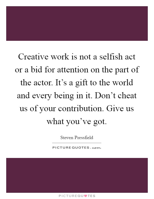 Creative work is not a selfish act or a bid for attention on the part of the actor. It's a gift to the world and every being in it. Don't cheat us of your contribution. Give us what you've got. Picture Quote #1