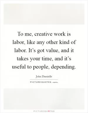 To me, creative work is labor, like any other kind of labor. It’s got value, and it takes your time, and it’s useful to people, depending Picture Quote #1