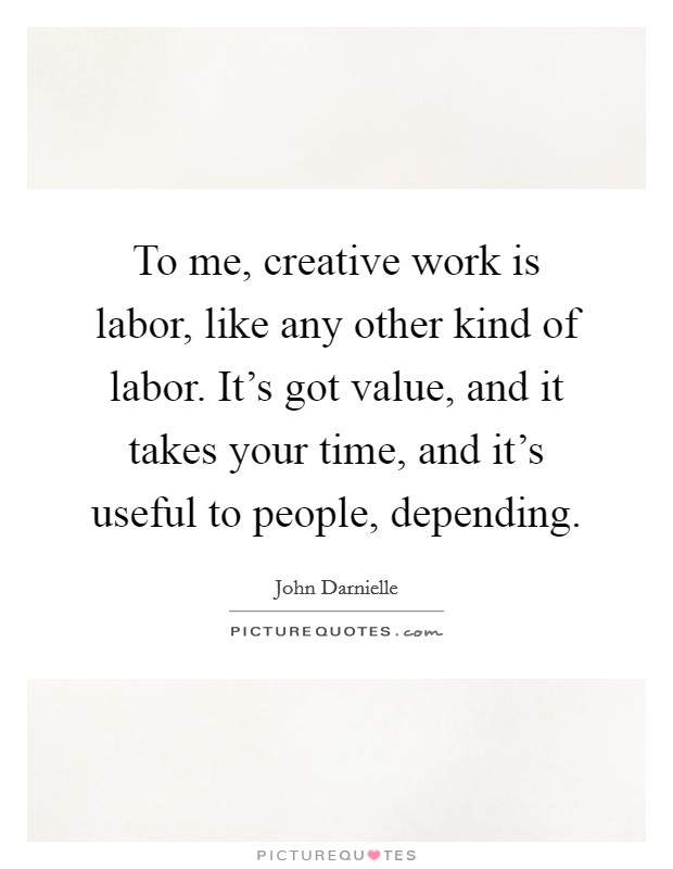 To me, creative work is labor, like any other kind of labor. It's got value, and it takes your time, and it's useful to people, depending. Picture Quote #1