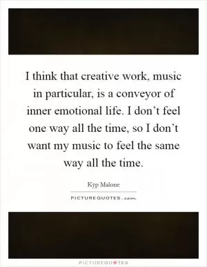I think that creative work, music in particular, is a conveyor of inner emotional life. I don’t feel one way all the time, so I don’t want my music to feel the same way all the time Picture Quote #1