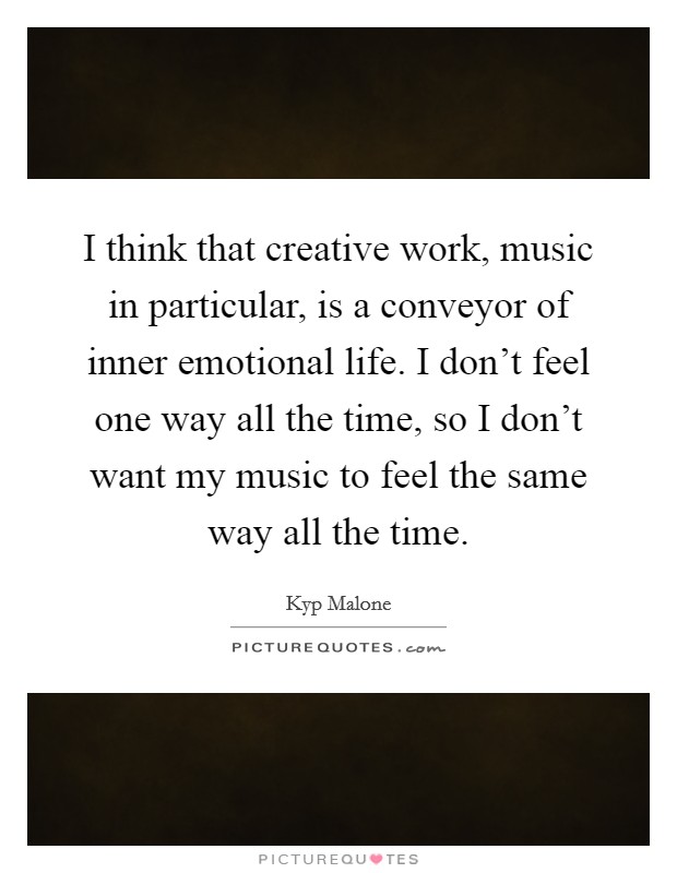 I think that creative work, music in particular, is a conveyor of inner emotional life. I don't feel one way all the time, so I don't want my music to feel the same way all the time. Picture Quote #1
