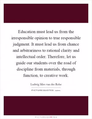 Education must lead us from the irresponsible opinion to true responsible judgment. It must lead us from chance and arbitrariness to rational clarity and intellectual order. Therefore, let us guide our students over the road of discipline from materials, through function, to creative work Picture Quote #1