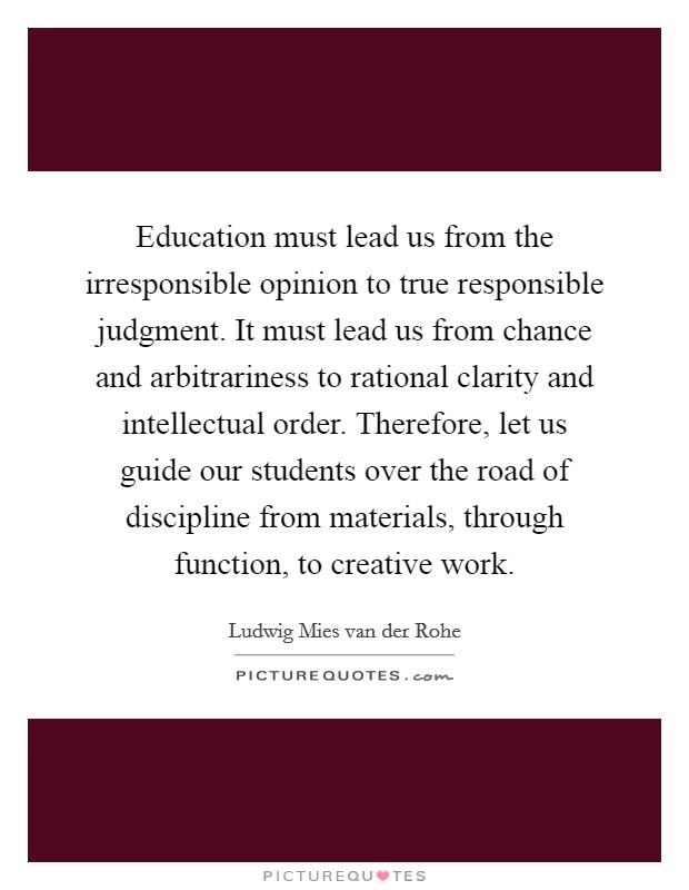 Education must lead us from the irresponsible opinion to true responsible judgment. It must lead us from chance and arbitrariness to rational clarity and intellectual order. Therefore, let us guide our students over the road of discipline from materials, through function, to creative work. Picture Quote #1