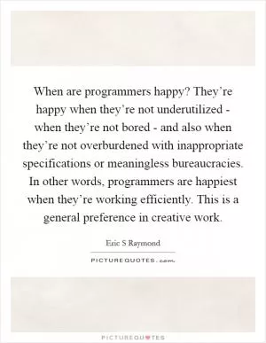 When are programmers happy? They’re happy when they’re not underutilized - when they’re not bored - and also when they’re not overburdened with inappropriate specifications or meaningless bureaucracies. In other words, programmers are happiest when they’re working efficiently. This is a general preference in creative work Picture Quote #1