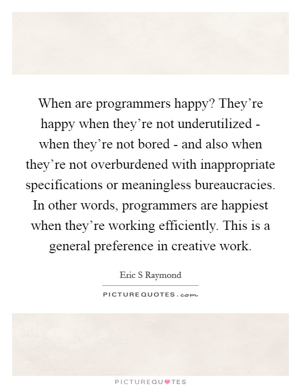 When are programmers happy? They're happy when they're not underutilized - when they're not bored - and also when they're not overburdened with inappropriate specifications or meaningless bureaucracies. In other words, programmers are happiest when they're working efficiently. This is a general preference in creative work. Picture Quote #1