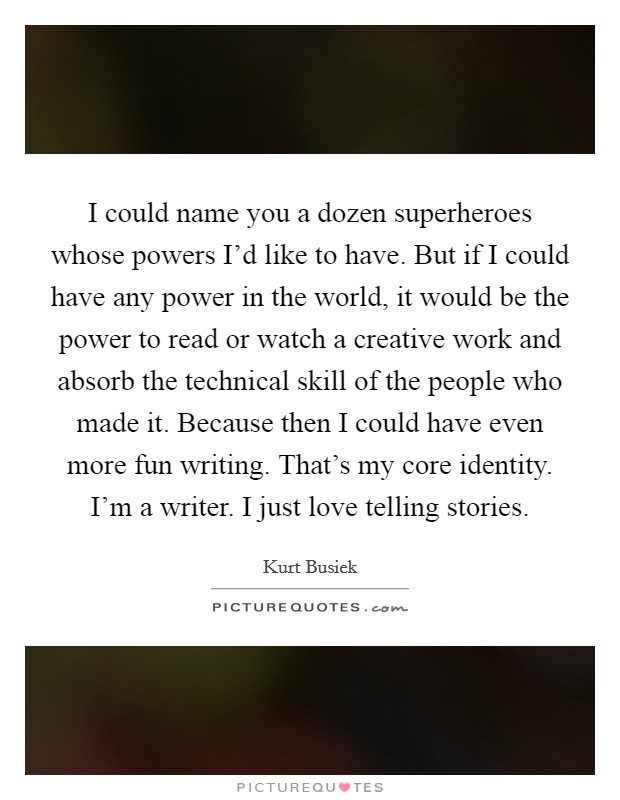 I could name you a dozen superheroes whose powers I'd like to have. But if I could have any power in the world, it would be the power to read or watch a creative work and absorb the technical skill of the people who made it. Because then I could have even more fun writing. That's my core identity. I'm a writer. I just love telling stories. Picture Quote #1