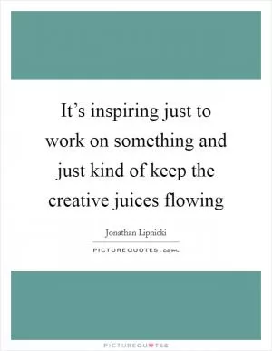 It’s inspiring just to work on something and just kind of keep the creative juices flowing Picture Quote #1