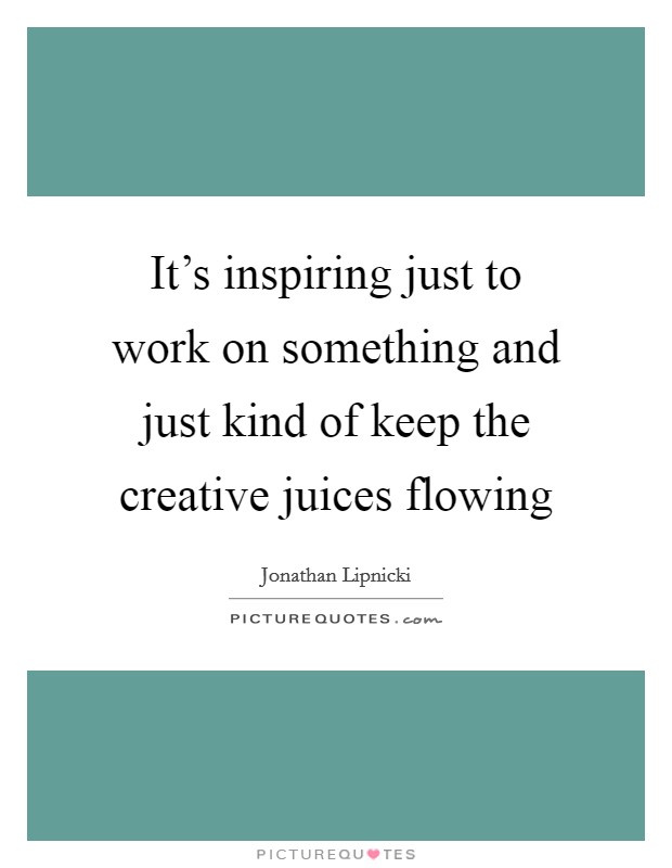 It's inspiring just to work on something and just kind of keep the creative juices flowing Picture Quote #1