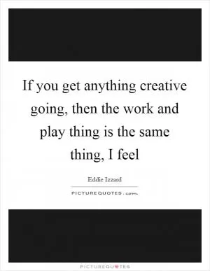 If you get anything creative going, then the work and play thing is the same thing, I feel Picture Quote #1