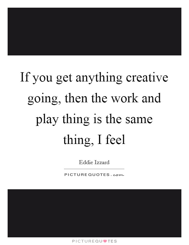 If you get anything creative going, then the work and play thing is the same thing, I feel Picture Quote #1