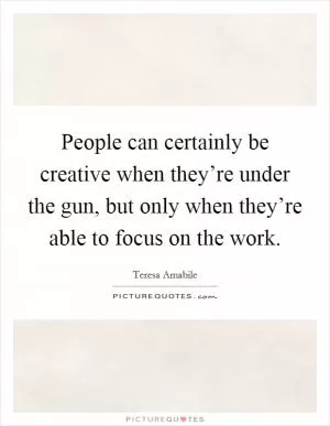 People can certainly be creative when they’re under the gun, but only when they’re able to focus on the work Picture Quote #1