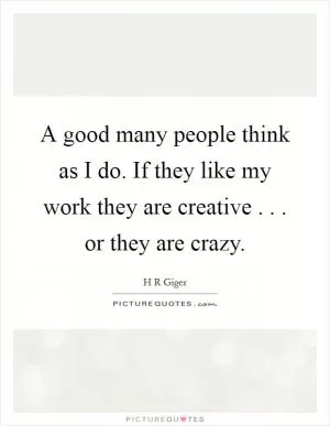 A good many people think as I do. If they like my work they are creative . . . or they are crazy Picture Quote #1