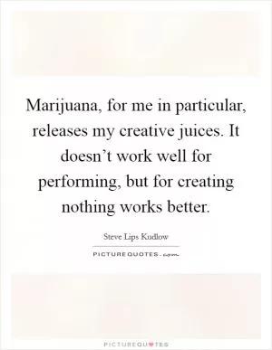 Marijuana, for me in particular, releases my creative juices. It doesn’t work well for performing, but for creating nothing works better Picture Quote #1