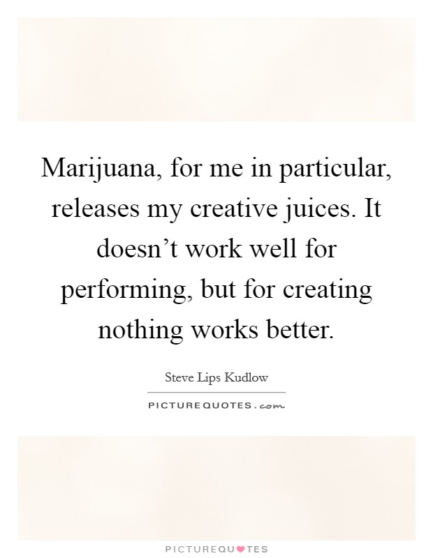Marijuana, for me in particular, releases my creative juices. It doesn't work well for performing, but for creating nothing works better. Picture Quote #1