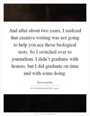 And after about two years, I realized that creative writing was not going to help you ace those biological tests. So I switched over to journalism. I didn’t graduate with honors, but I did graduate on time and with some doing Picture Quote #1