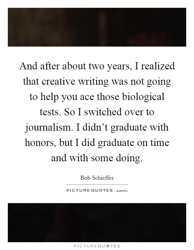 And after about two years, I realized that creative writing was not going to help you ace those biological tests. So I switched over to journalism. I didn't graduate with honors, but I did graduate on time and with some doing. Picture Quote #1