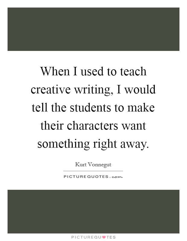 When I used to teach creative writing, I would tell the students to make their characters want something right away. Picture Quote #1