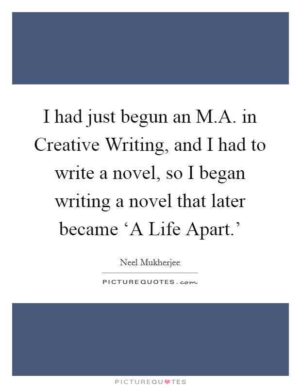 I had just begun an M.A. in Creative Writing, and I had to write a novel, so I began writing a novel that later became ‘A Life Apart.' Picture Quote #1