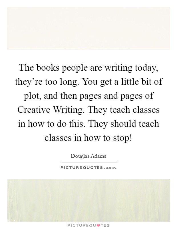 The books people are writing today, they're too long. You get a little bit of plot, and then pages and pages of Creative Writing. They teach classes in how to do this. They should teach classes in how to stop! Picture Quote #1