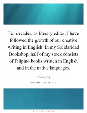 For decades, as literary editor, I have followed the growth of our creative writing in English. In my Solidaridad Bookshop, half of my stock consists of Filipino books written in English and in the native languages Picture Quote #1