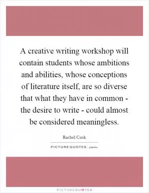 A creative writing workshop will contain students whose ambitions and abilities, whose conceptions of literature itself, are so diverse that what they have in common - the desire to write - could almost be considered meaningless Picture Quote #1