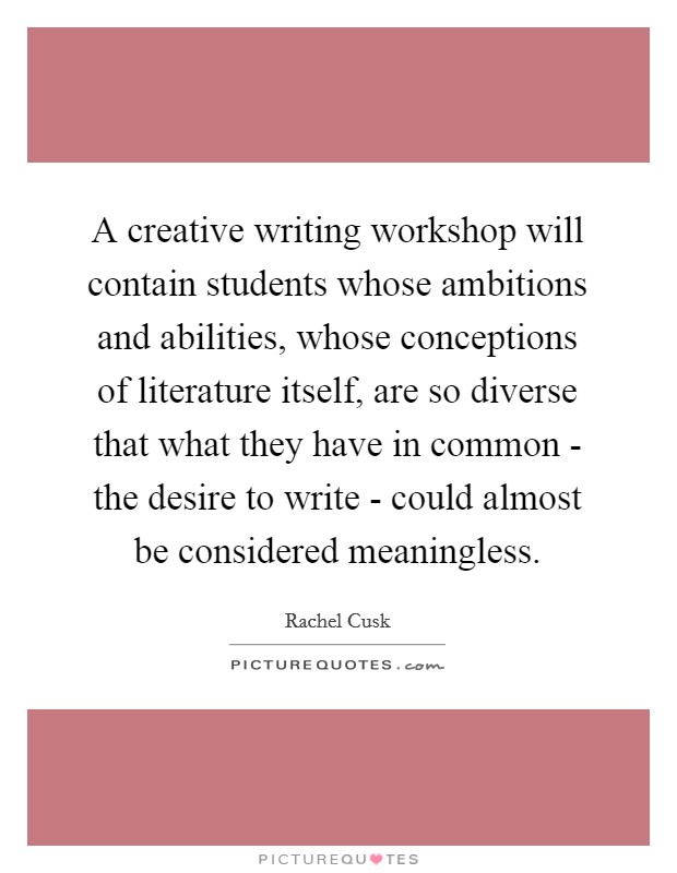 A creative writing workshop will contain students whose ambitions and abilities, whose conceptions of literature itself, are so diverse that what they have in common - the desire to write - could almost be considered meaningless. Picture Quote #1