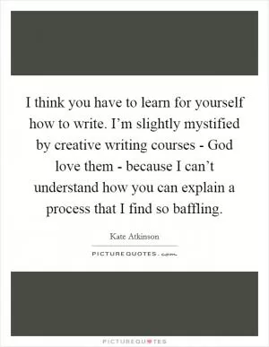 I think you have to learn for yourself how to write. I’m slightly mystified by creative writing courses - God love them - because I can’t understand how you can explain a process that I find so baffling Picture Quote #1