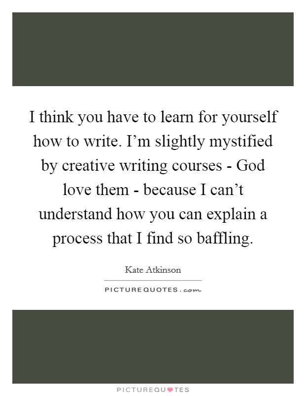 I think you have to learn for yourself how to write. I'm slightly mystified by creative writing courses - God love them - because I can't understand how you can explain a process that I find so baffling. Picture Quote #1