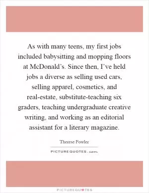 As with many teens, my first jobs included babysitting and mopping floors at McDonald’s. Since then, I’ve held jobs a diverse as selling used cars, selling apparel, cosmetics, and real-estate, substitute-teaching six graders, teaching undergraduate creative writing, and working as an editorial assistant for a literary magazine Picture Quote #1