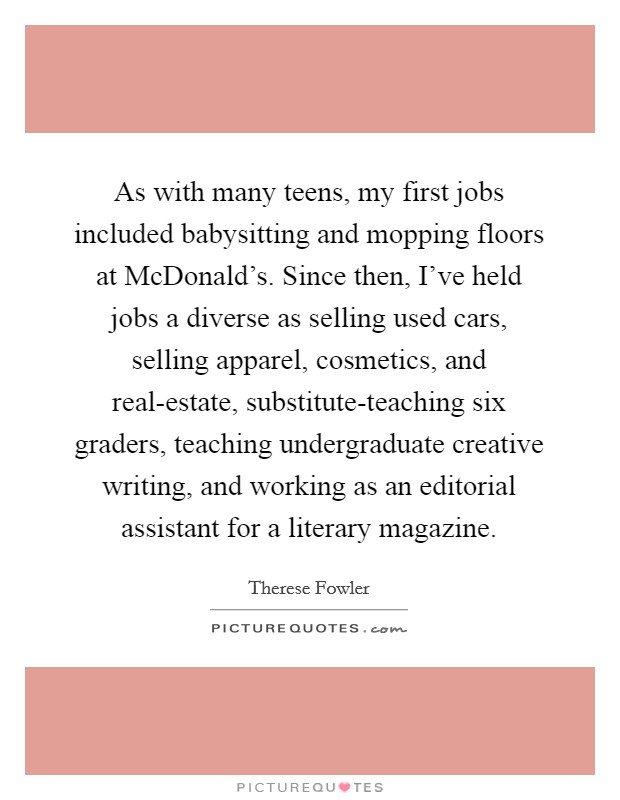As with many teens, my first jobs included babysitting and mopping floors at McDonald's. Since then, I've held jobs a diverse as selling used cars, selling apparel, cosmetics, and real-estate, substitute-teaching six graders, teaching undergraduate creative writing, and working as an editorial assistant for a literary magazine. Picture Quote #1